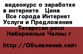 видеокурс о заработке в интернете › Цена ­ 970 - Все города Интернет » Услуги и Предложения   . Татарстан респ.,Набережные Челны г.